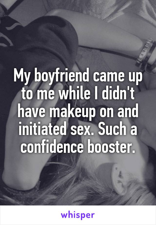 My boyfriend came up to me while I didn't have makeup on and initiated sex. Such a confidence booster.