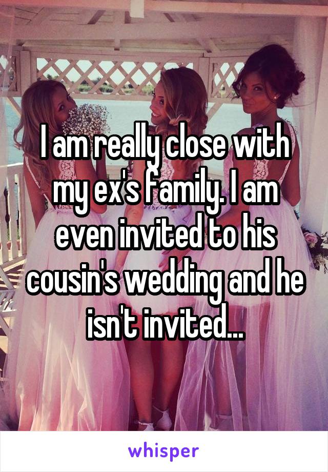 I am really close with my ex's family. I am even invited to his cousin's wedding and he isn't invited...