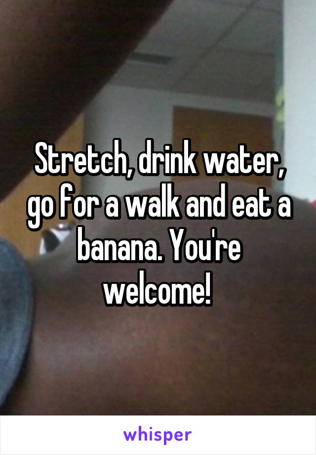 Stretch, drink water, go for a walk and eat a banana. You're welcome! 