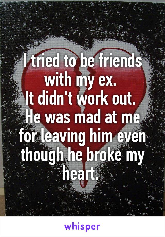 I tried to be friends with my ex. 
It didn't work out. 
He was mad at me for leaving him even though he broke my heart. 