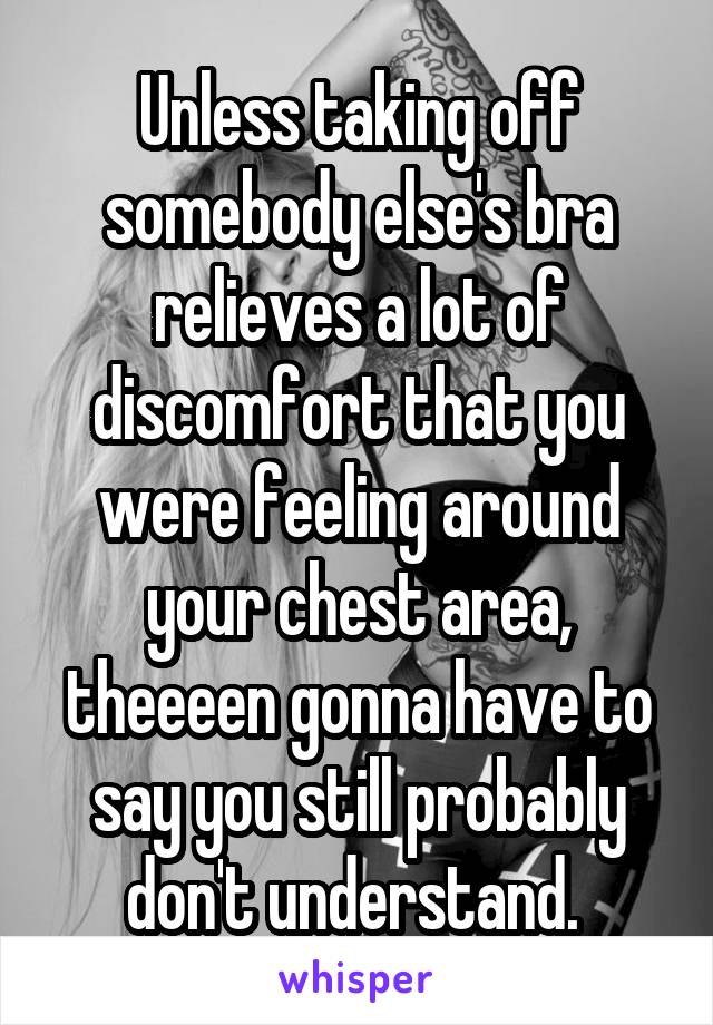 Unless taking off somebody else's bra relieves a lot of discomfort that you were feeling around your chest area, theeeen gonna have to say you still probably don't understand. 