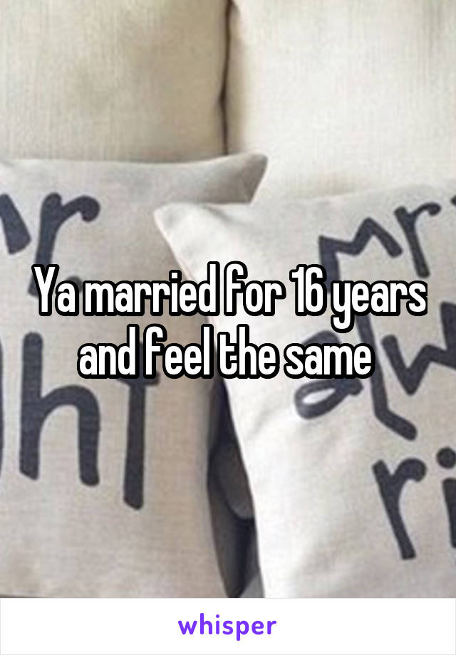 Ya married for 16 years and feel the same 