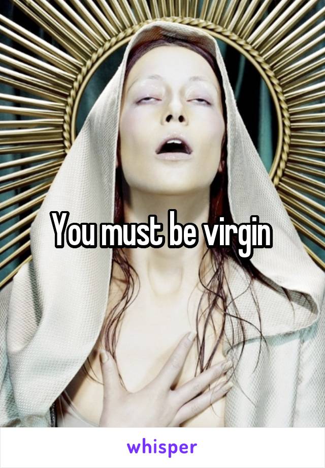 You must be virgin 