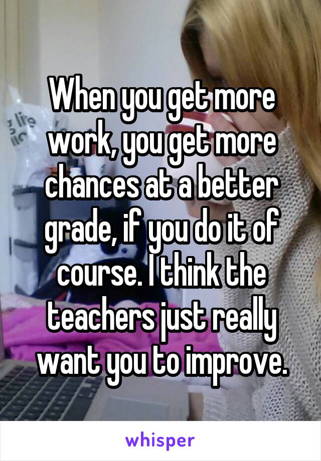 When you get more work, you get more chances at a better grade, if you do it of course. I think the teachers just really want you to improve.