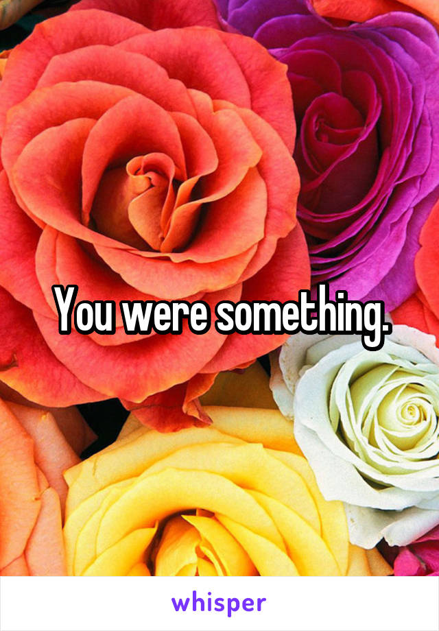 You were something.