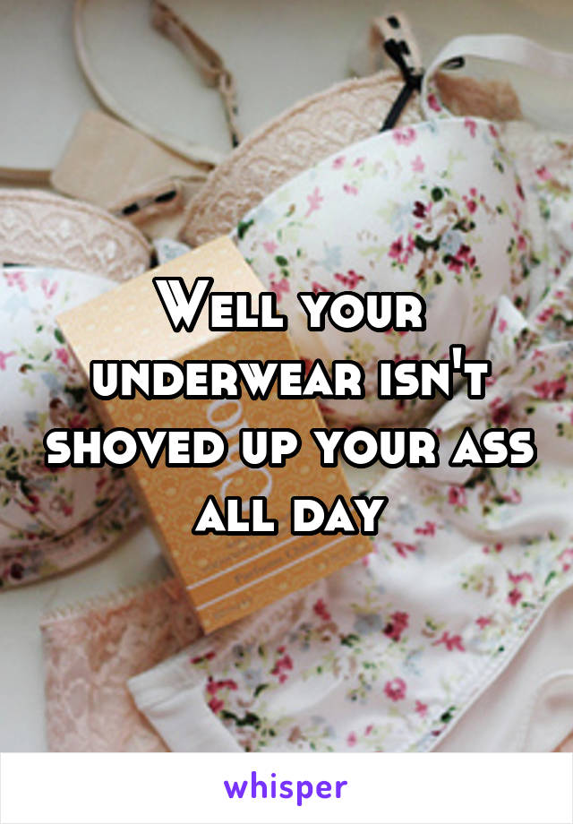 Well your underwear isn't shoved up your ass all day