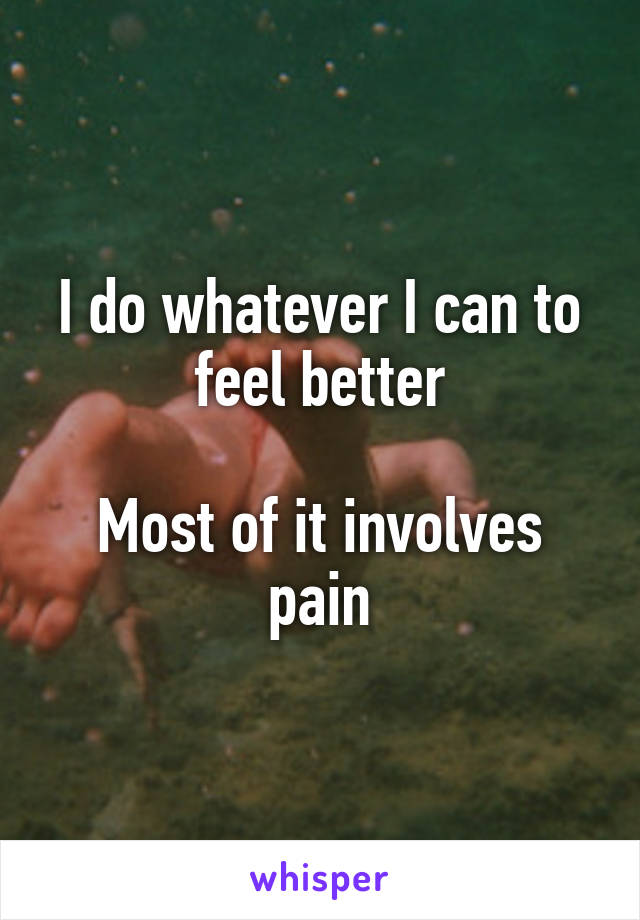 I do whatever I can to feel better

Most of it involves pain