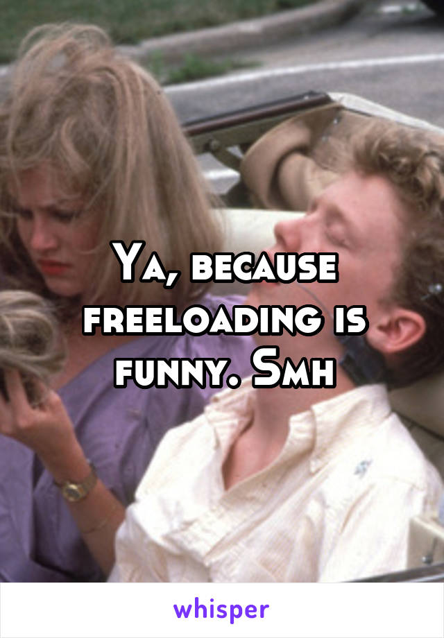 Ya, because freeloading is funny. Smh