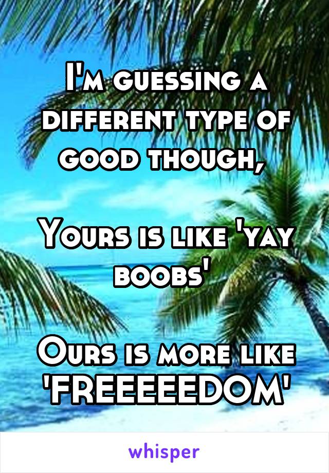 I'm guessing a different type of good though, 

Yours is like 'yay boobs' 
 
Ours is more like 'FREEEEEDOM'