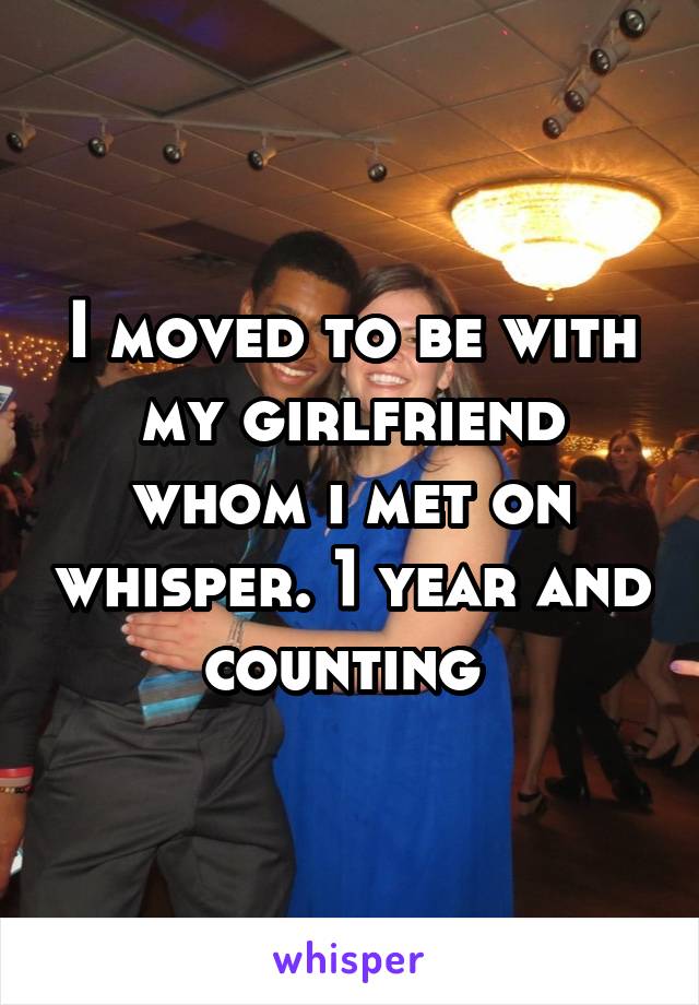 I moved to be with my girlfriend whom i met on whisper. 1 year and counting 