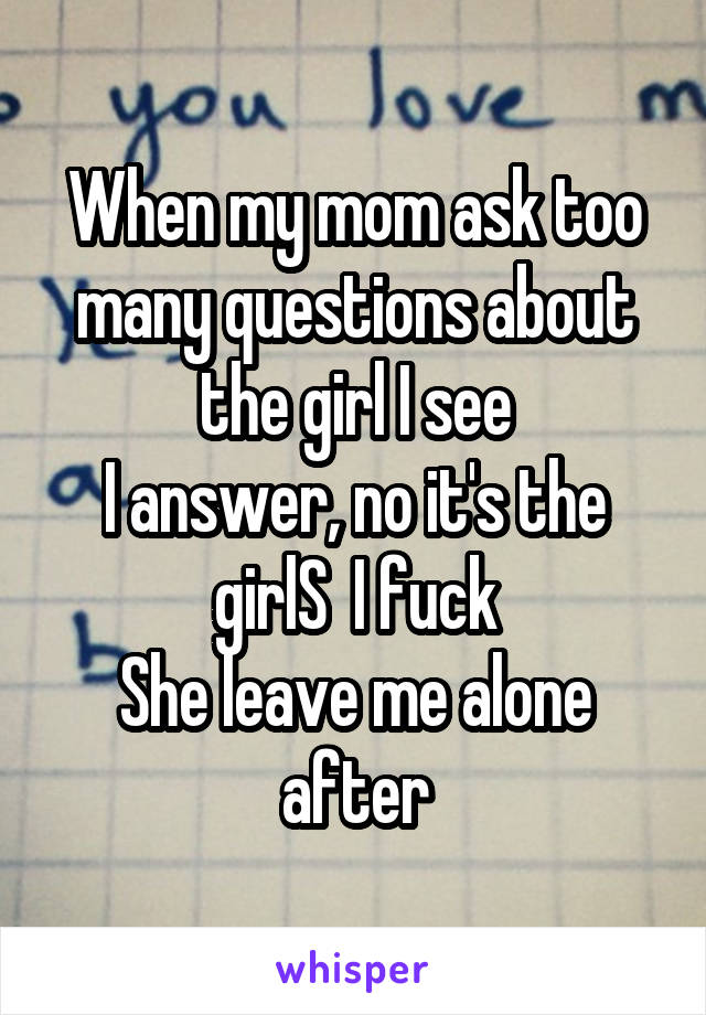 When my mom ask too many questions about the girl I see
I answer, no it's the girlS  I fuck
She leave me alone after