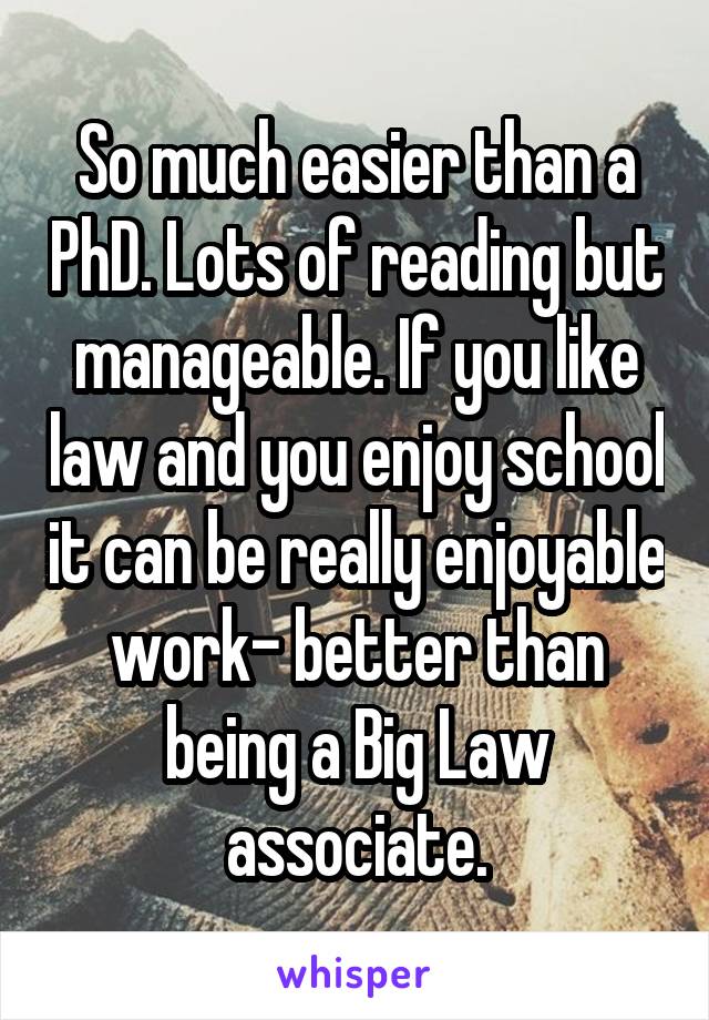 So much easier than a PhD. Lots of reading but manageable. If you like law and you enjoy school it can be really enjoyable work- better than being a Big Law associate.