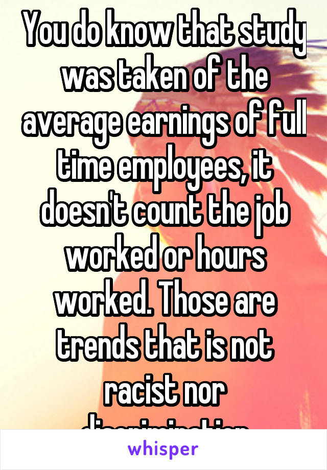 You do know that study was taken of the average earnings of full time employees, it doesn't count the job worked or hours worked. Those are trends that is not racist nor discrimination