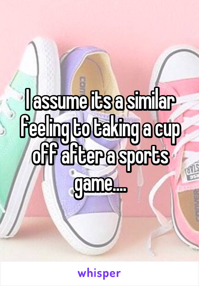 I assume its a similar feeling to taking a cup off after a sports game....