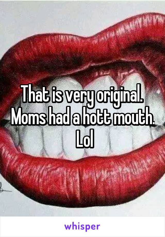 That is very original.  Moms had a hott mouth.  Lol