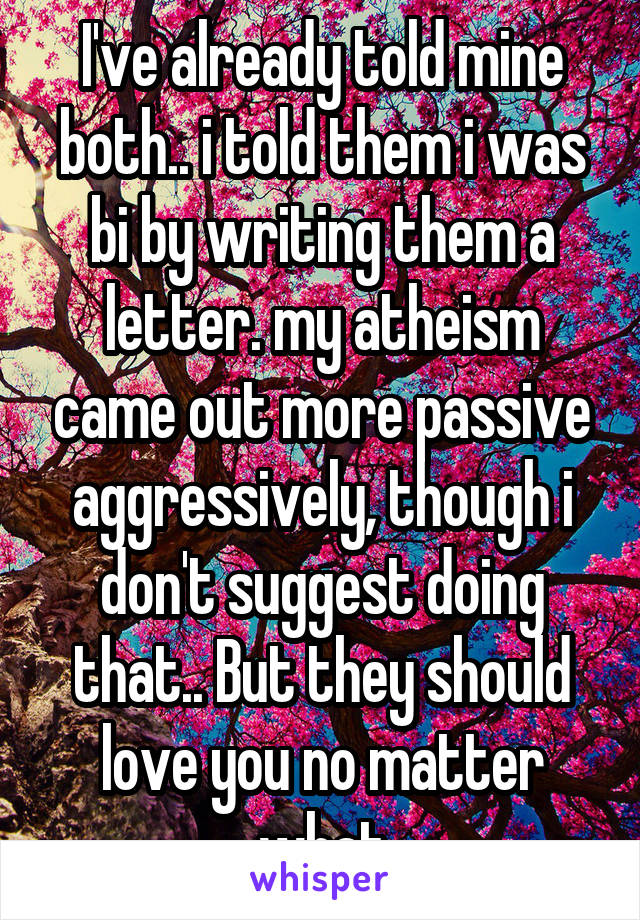 I've already told mine both.. i told them i was bi by writing them a letter. my atheism came out more passive aggressively, though i don't suggest doing that.. But they should love you no matter what