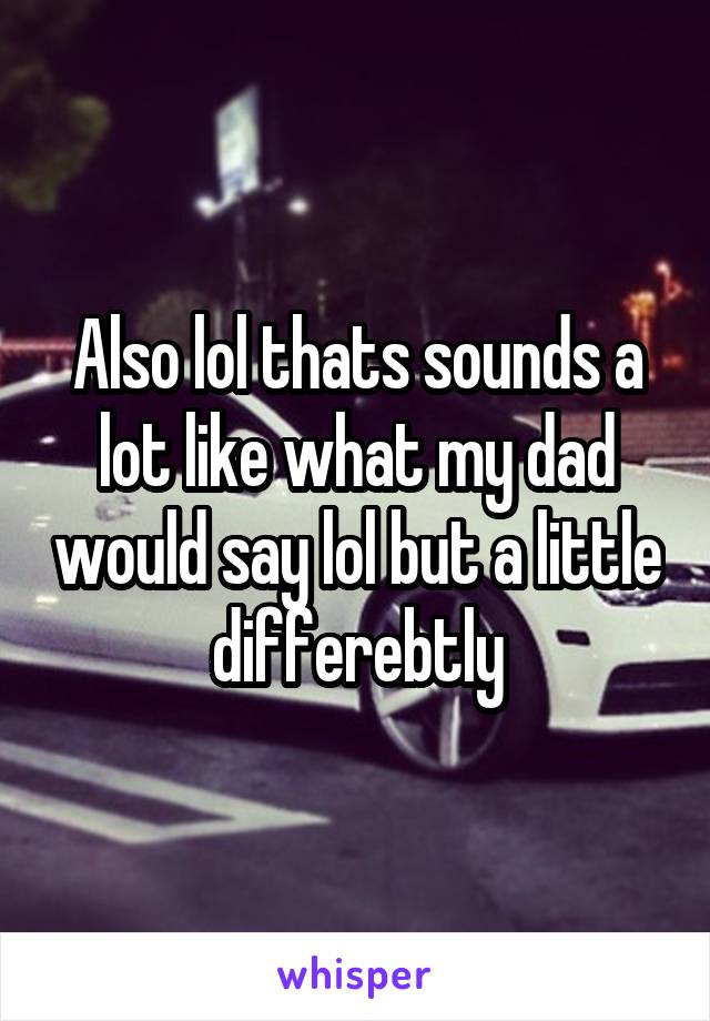 Also lol thats sounds a lot like what my dad would say lol but a little differebtly