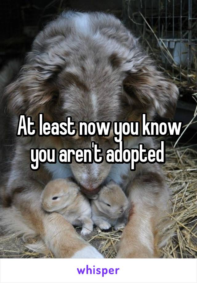 At least now you know you aren't adopted 