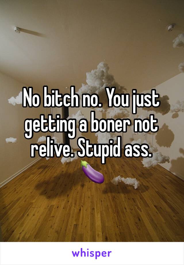 No bitch no. You just getting a boner not relive. Stupid ass. 
🍆