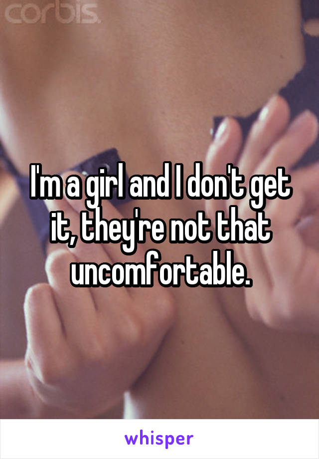 I'm a girl and I don't get it, they're not that uncomfortable.