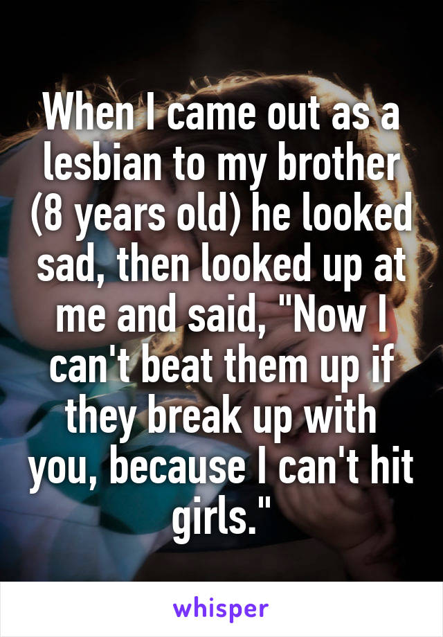 When I came out as a lesbian to my brother (8 years old) he looked sad, then looked up at me and said, "Now I can't beat them up if they break up with you, because I can't hit girls."