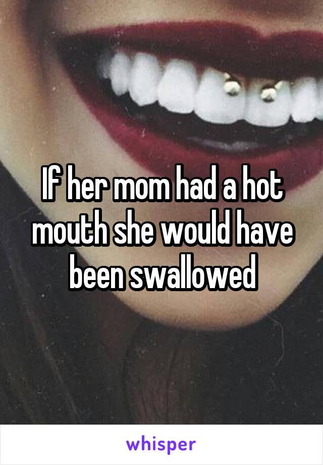 If her mom had a hot mouth she would have been swallowed