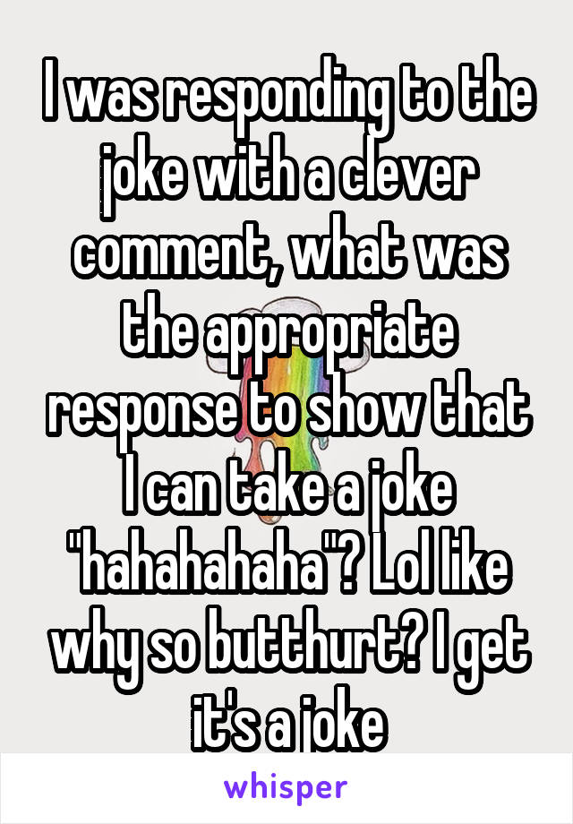 I was responding to the joke with a clever comment, what was the appropriate response to show that I can take a joke "hahahahaha"? Lol like why so butthurt? I get it's a joke