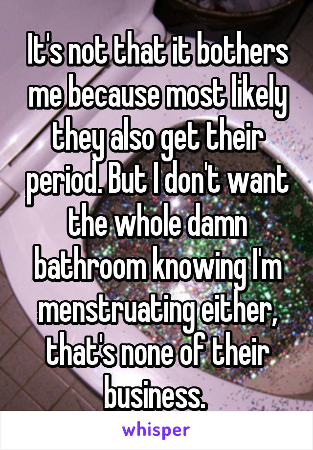 It's not that it bothers me because most likely they also get their period. But I don't want the whole damn bathroom knowing I'm menstruating either, that's none of their business. 