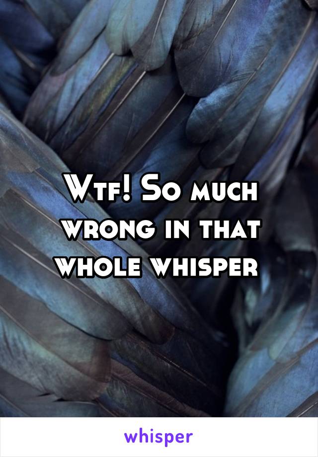 Wtf! So much wrong in that whole whisper 