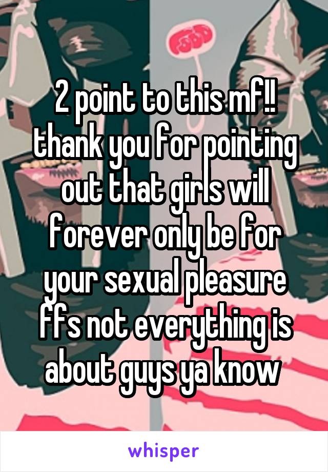 2 point to this mf!! thank you for pointing out that girls will forever only be for your sexual pleasure ffs not everything is about guys ya know 