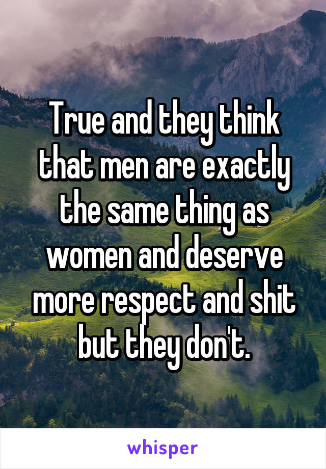 True and they think that men are exactly the same thing as women and deserve more respect and shit but they don't.