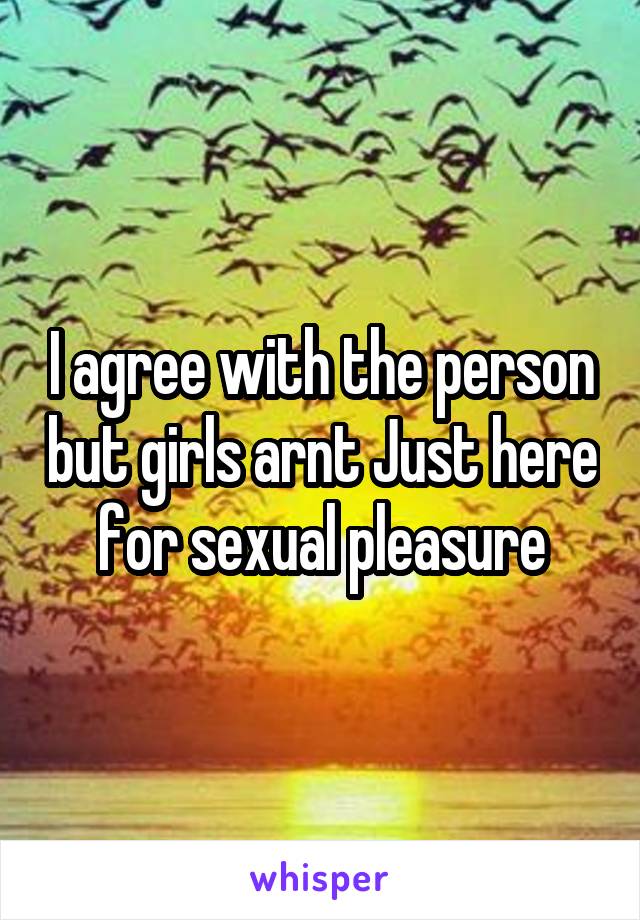 I agree with the person but girls arnt Just here for sexual pleasure