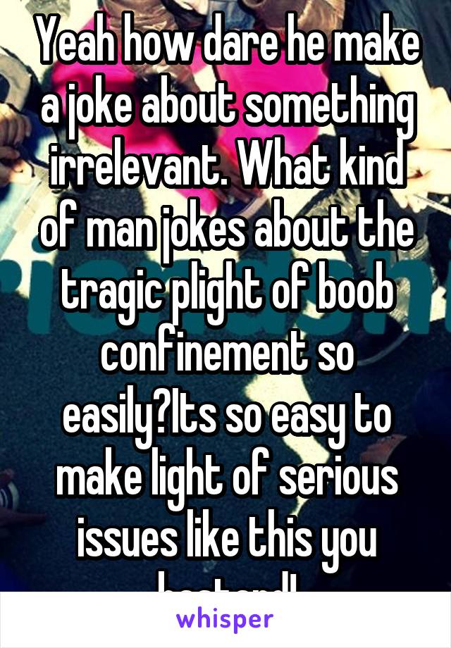 Yeah how dare he make a joke about something irrelevant. What kind of man jokes about the tragic plight of boob confinement so easily?Its so easy to make light of serious issues like this you bastard!