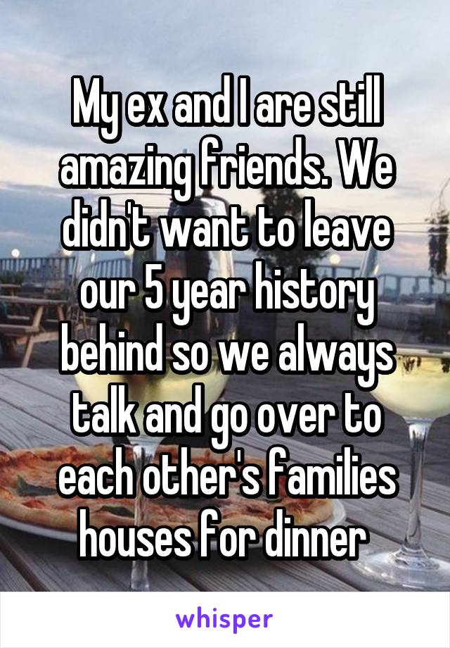 My ex and I are still amazing friends. We didn't want to leave our 5 year history behind so we always talk and go over to each other's families houses for dinner 