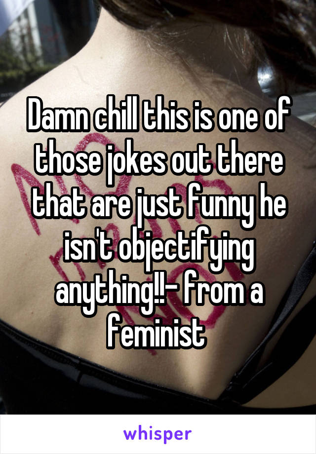 Damn chill this is one of those jokes out there that are just funny he isn't objectifying anything!!- from a feminist 