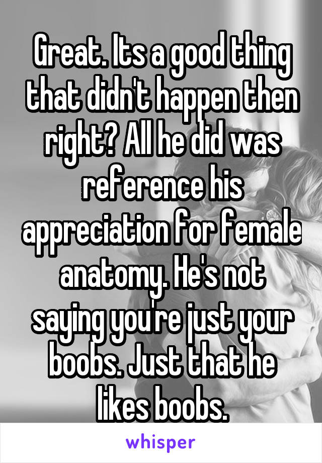 Great. Its a good thing that didn't happen then right? All he did was reference his appreciation for female anatomy. He's not saying you're just your boobs. Just that he likes boobs.