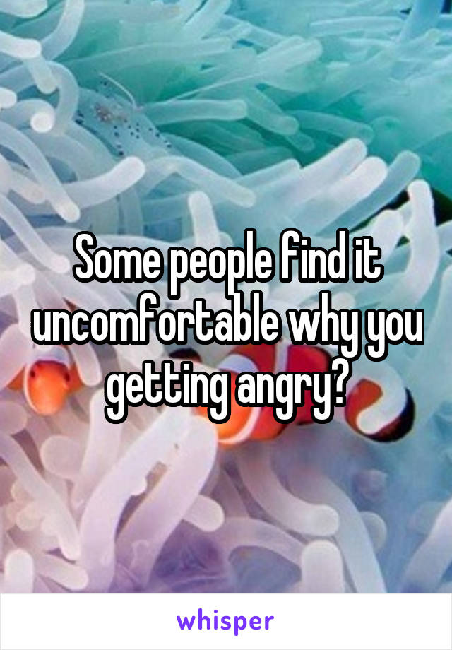 Some people find it uncomfortable why you getting angry?