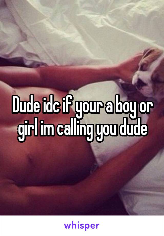 Dude idc if your a boy or girl im calling you dude