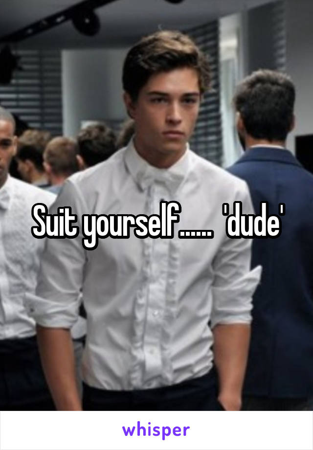 Suit yourself......  'dude'