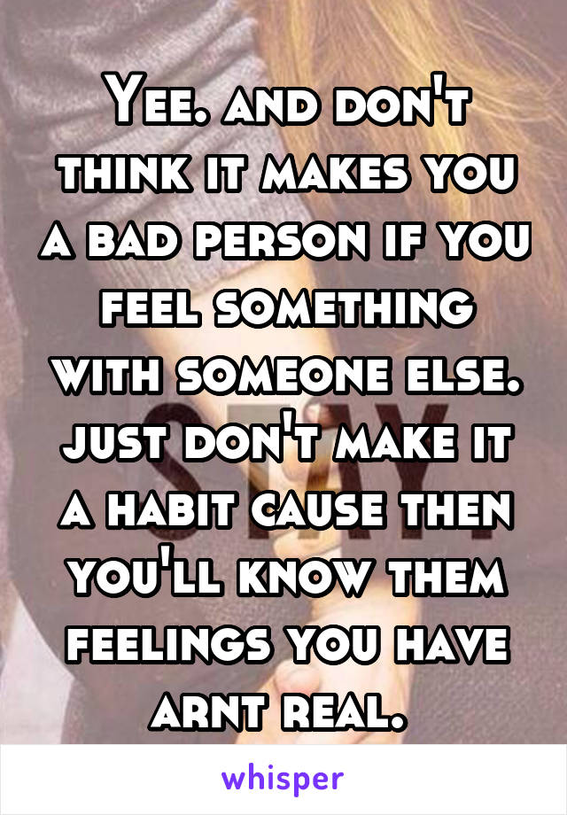 Yee. and don't think it makes you a bad person if you feel something with someone else. just don't make it a habit cause then you'll know them feelings you have arnt real. 