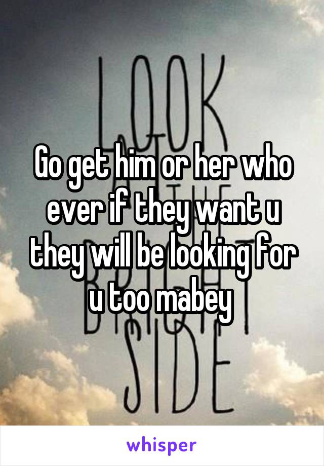 Go get him or her who ever if they want u they will be looking for u too mabey 