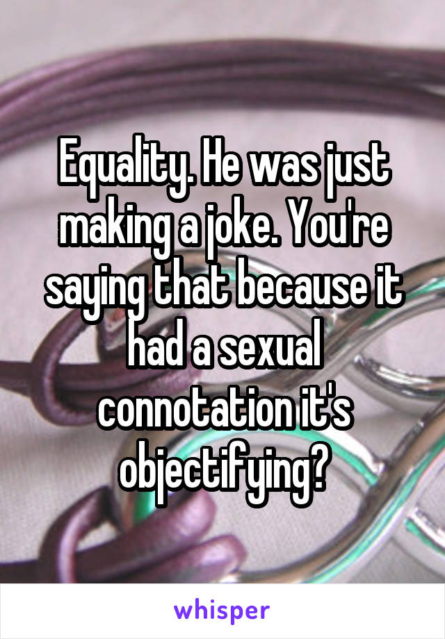 Equality. He was just making a joke. You're saying that because it had a sexual connotation it's objectifying?