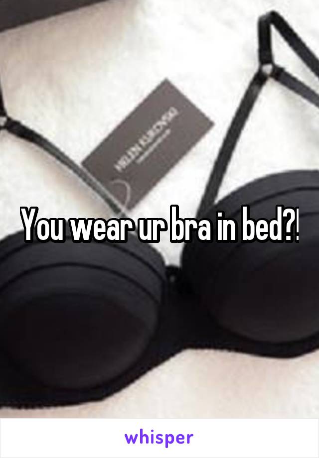 You wear ur bra in bed?!