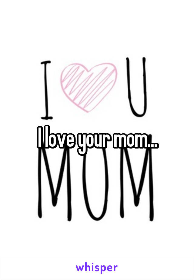 I love your mom...