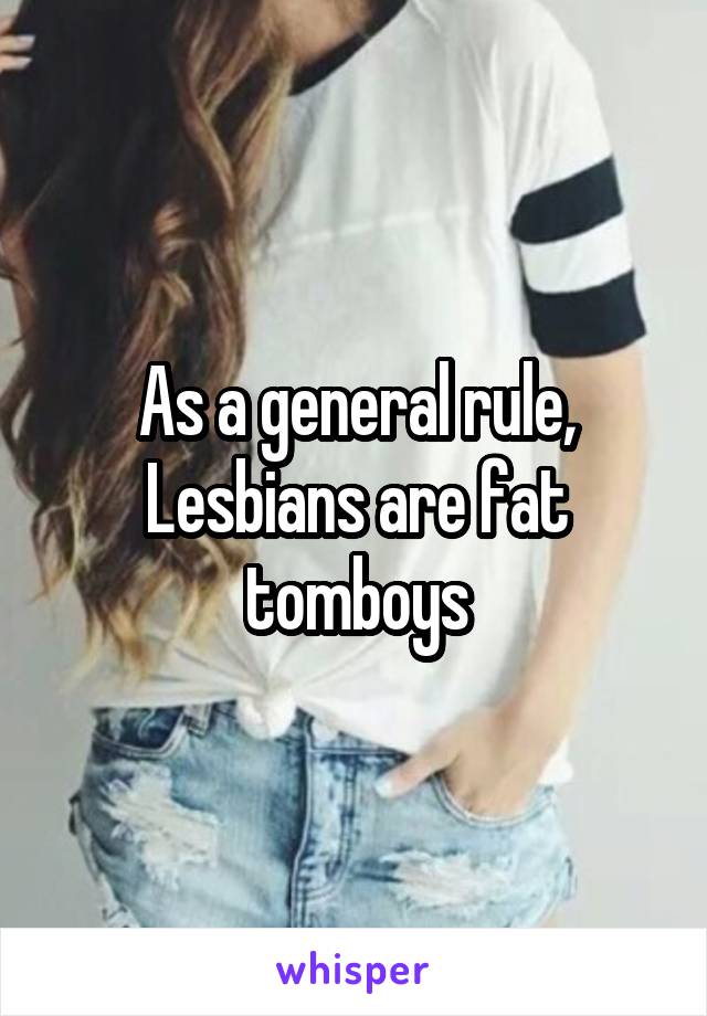 As a general rule, Lesbians are fat tomboys