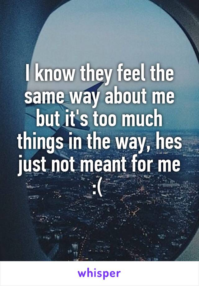 I know they feel the same way about me but it's too much things in the way, hes just not meant for me :( 
