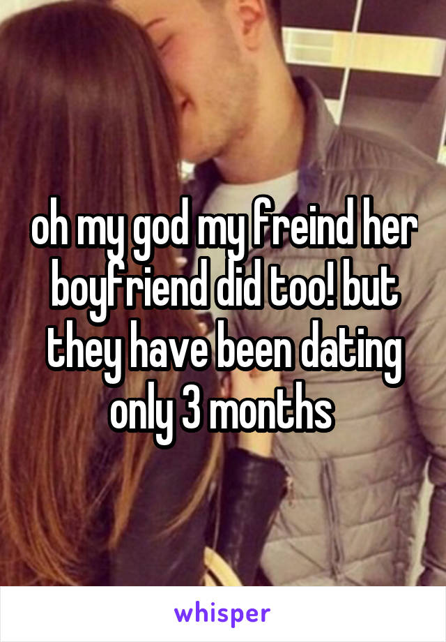 oh my god my freind her boyfriend did too! but they have been dating only 3 months 