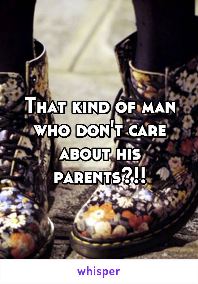 That kind of man who don't care about his parents?!!