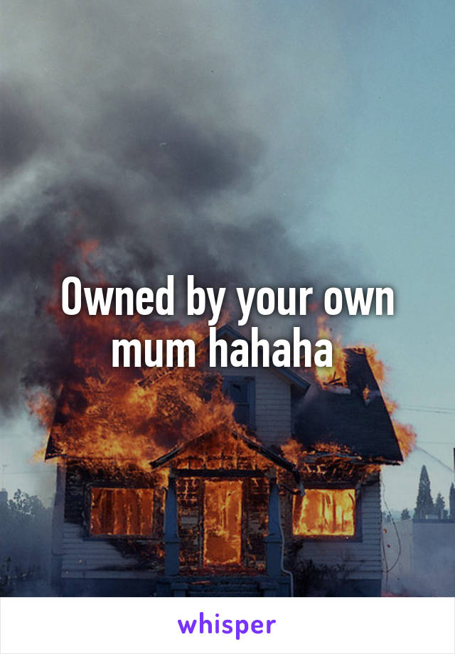 Owned by your own mum hahaha 