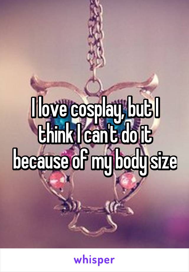 I love cosplay, but I think I can't do it because of my body size